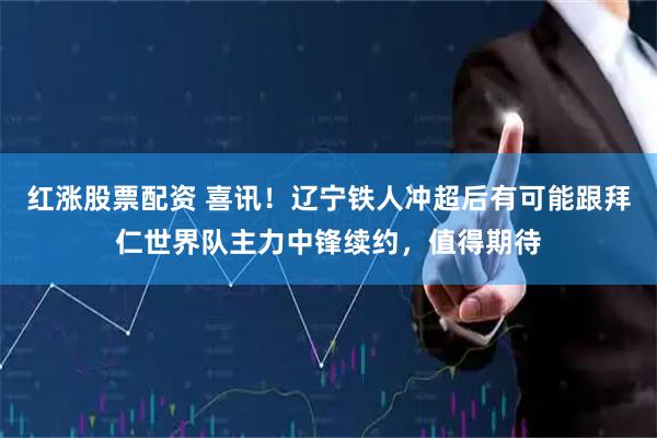 红涨股票配资 喜讯！辽宁铁人冲超后有可能跟拜仁世界队主力中锋续约，值得期待