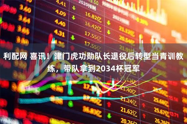 利配网 喜讯！津门虎功勋队长退役后转型当青训教练，带队拿到2034杯冠军