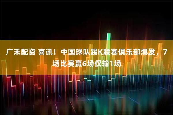 广禾配资 喜讯！中国球队踢K联赛俱乐部爆发，7场比赛赢6场仅输1场