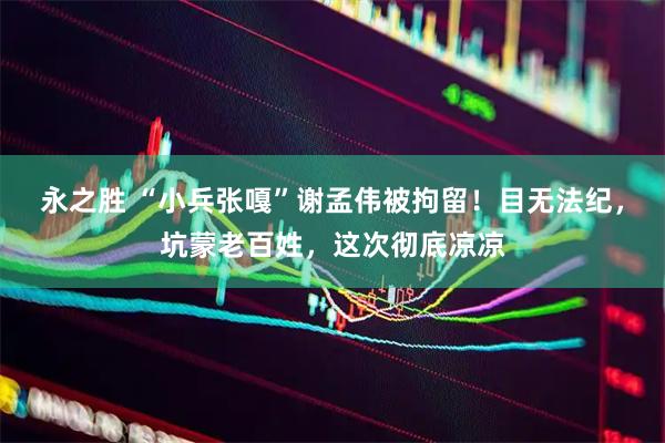 永之胜 “小兵张嘎”谢孟伟被拘留！目无法纪，坑蒙老百姓，这次彻底凉凉