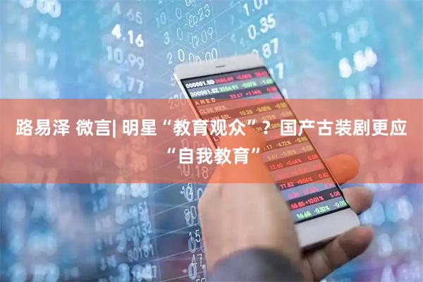 路易泽 微言| 明星“教育观众”？国产古装剧更应“自我教育”