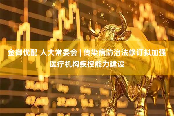 金御优配 人大常委会 | 传染病防治法修订拟加强医疗机构疾控能力建设