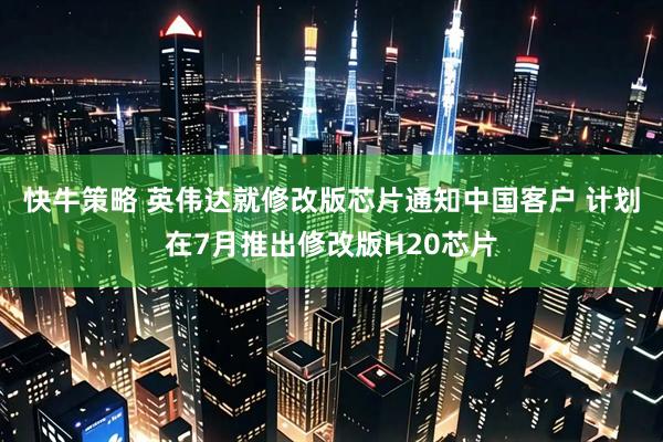 快牛策略 英伟达就修改版芯片通知中国客户 计划在7月推出修改版H20芯片