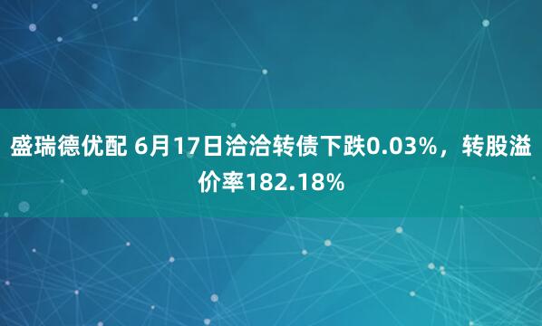 盛瑞德优配 6月17日洽洽转债下跌0.03%，转股溢价率182.18%