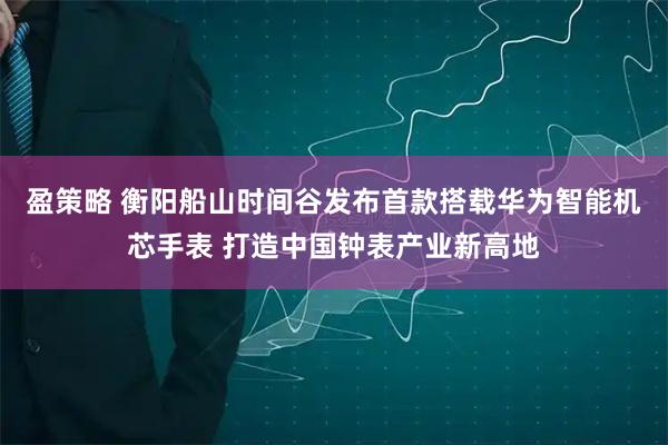 盈策略 衡阳船山时间谷发布首款搭载华为智能机芯手表 打造中国钟表产业新高地