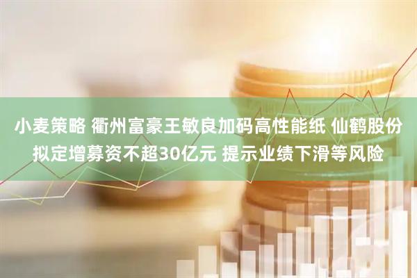 小麦策略 衢州富豪王敏良加码高性能纸 仙鹤股份拟定增募资不超30亿元 提示业绩下滑等风险