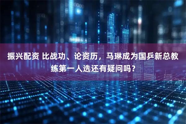 振兴配资 比战功、论资历，马琳成为国乒新总教练第一人选还有疑问吗？