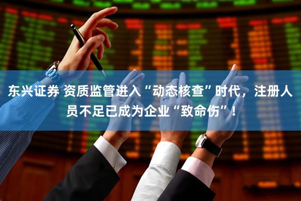 东兴证券 资质监管进入“动态核查”时代，注册人员不足已成为企业“致命伤”！