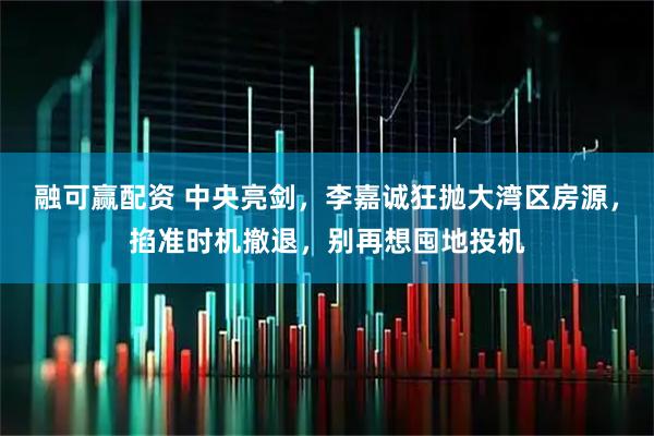 融可赢配资 中央亮剑，李嘉诚狂抛大湾区房源，掐准时机撤退，别再想囤地投机