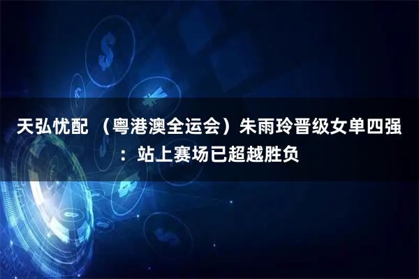 天弘忧配 (粤港澳全运会)朱雨玲晋级女单四强:站上赛场已超越胜负