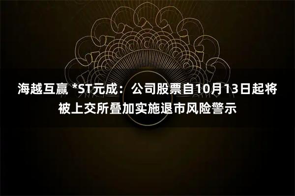 海越互赢 *ST元成:公司股票自10月13日起将被上交所叠加实施退市风险警示