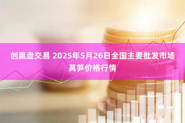创赢盘交易 2025年5月26日全国主要批发市场莴笋价格行情