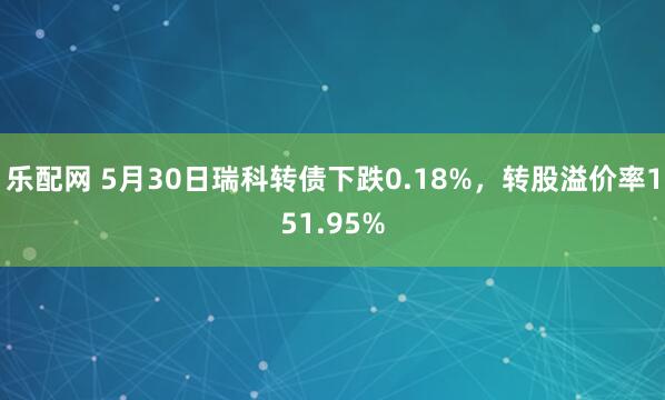乐配网 5月30日瑞科转债下跌0.18%，转股溢价率151.95%