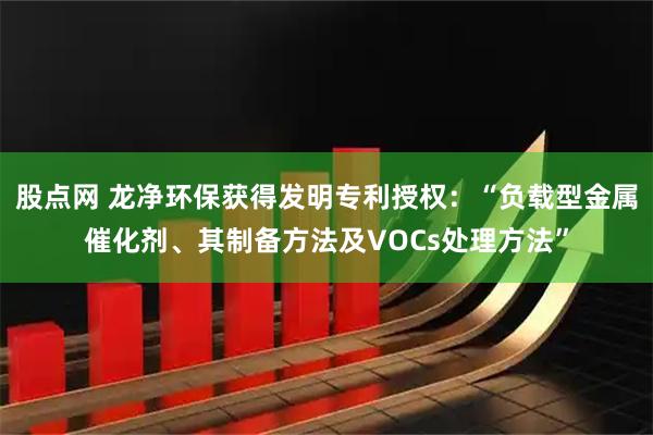 股点网 龙净环保获得发明专利授权:“负载型金属催化剂、其制备方法及VOCs处理方法”