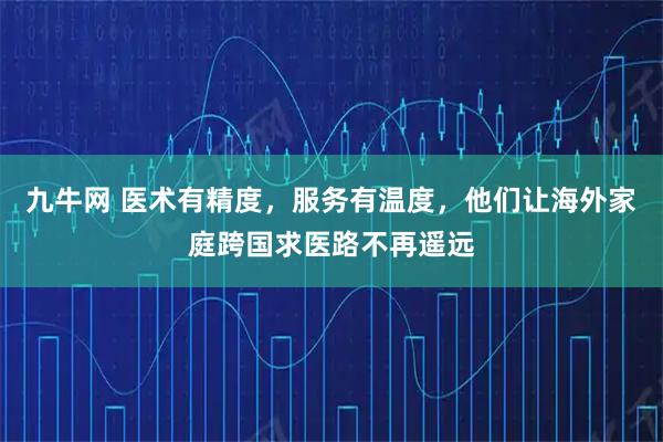 九牛网 医术有精度,服务有温度,他们让海外家庭跨国求医路不再遥远