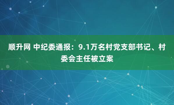 顺升网 中纪委通报：9.1万名村党支部书记、村委会主任被立案