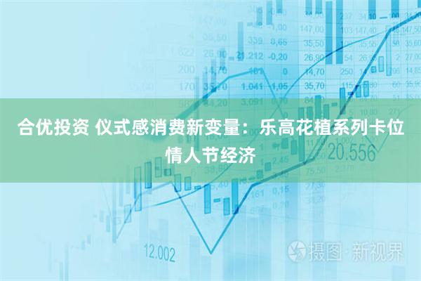 合优投资 仪式感消费新变量：乐高花植系列卡位情人节经济