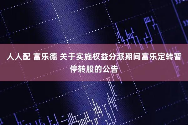 人人配 富乐德 关于实施权益分派期间富乐定转暂停转股的公告