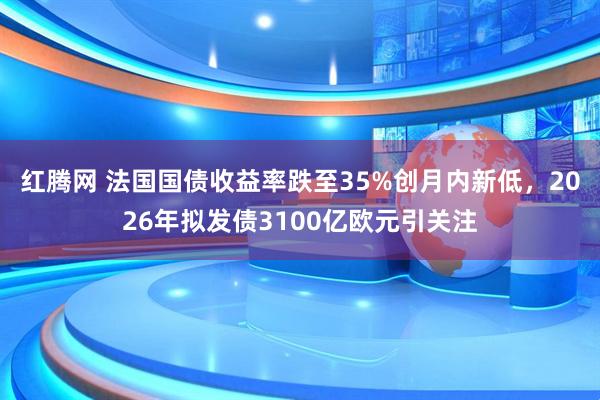 红腾网 法国国债收益率跌至35%创月内新低，2026年拟发债3100亿欧元引关注
