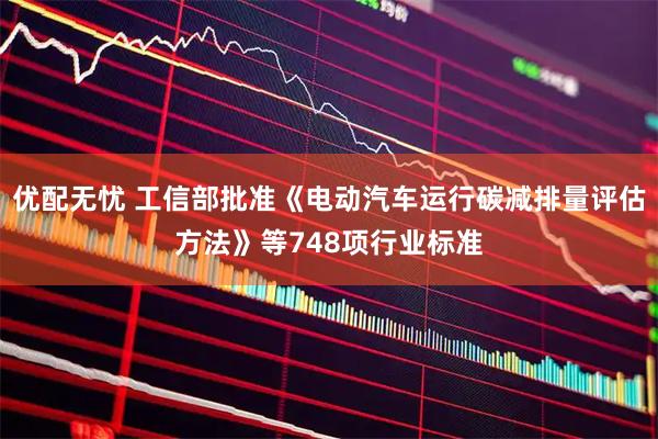 优配无忧 工信部批准《电动汽车运行碳减排量评估方法》等748项行业标准