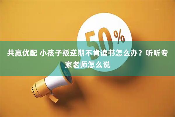 共赢优配 小孩子叛逆期不肯读书怎么办？听听专家老师怎么说