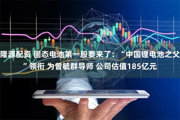 隆源配资 固态电池第一股要来了：“中国锂电池之父”领衔 为曾毓群导师 公司估值185亿元