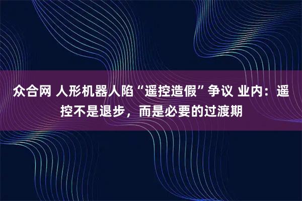 众合网 人形机器人陷“遥控造假”争议 业内：遥控不是退步，而是必要的过渡期