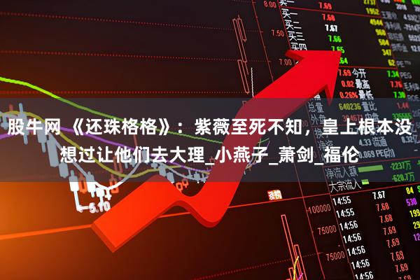 股牛网 《还珠格格》：紫薇至死不知，皇上根本没想过让他们去大理_小燕子_萧剑_福伦