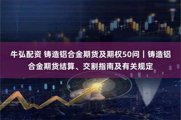 牛弘配资 铸造铝合金期货及期权50问｜铸造铝合金期货结算、交割指南及有关规定