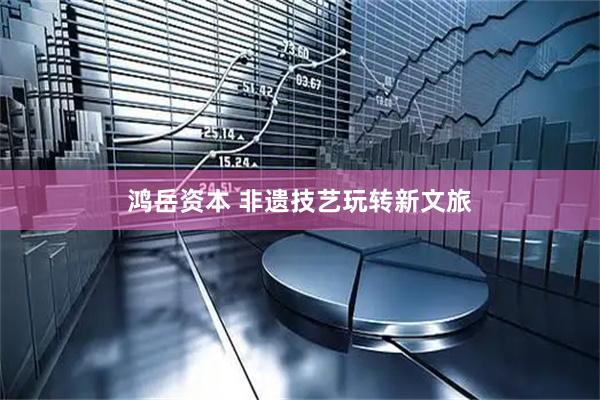 鸿岳资本 非遗技艺玩转新文旅