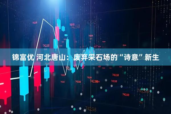 锦富优 河北唐山：废弃采石场的“诗意”新生